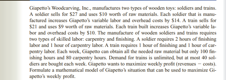 Giapetto's Woodcarving, Inc., manufactures two types of wooden toys: soldiers and trains.
A soldier sells for $27 and uses $10 worth of raw materials. Each soldier that is manu-
factured increases Giapetto's variable labor and overhead costs by $14. A train sells for
$21 and uses $9 worth of raw materials. Each train built increases Giapetto's variable la-
bor and overhead costs by $10. The manufacture of wooden soldiers and trains requires
two types of skilled labor: carpentry and finishing. A soldier requires 2 hours of finishing
labor and 1 hour of carpentry labor. A train requires 1 hour of finishing and 1 hour of car-
pentry labor. Each week, Giapetto can obtain all the needed raw material but only 100 fin-
ishing hours and 80 carpentry hours. Demand for trains is unlimited, but at most 40 sol-
diers are bought each week. Giapetto wants to maximize weekly profit (revenues – costs).
Formulate a mathematical model of Giapetto's situation that can be used to maximize Gi-
apetto's weekly profit.
