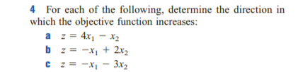 4 For each of the following, determine the direction in
which the objective function increases:
a z = 4x, - x2
b z = -x, + 2x2
C z = -x - 3x2
