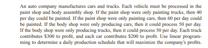 An auto company manufactures cars and trucks. Each vehicle must be processed in the
paint shop and body assembly shop. If the paint shop were only painting trucks, then 40
per day could be painted. If the paint shop were only painting cars, then 60 per day could
be painted. If the body shop were only producing cars, then it could process 50 per day.
If the body shop were only producing trucks, then it could process 50 per day. Each truck
contributes $300 to profit, and each car contributes $200 to profit. Use linear program-
ming to determine a daily production schedule that will maximize the company's profits.
