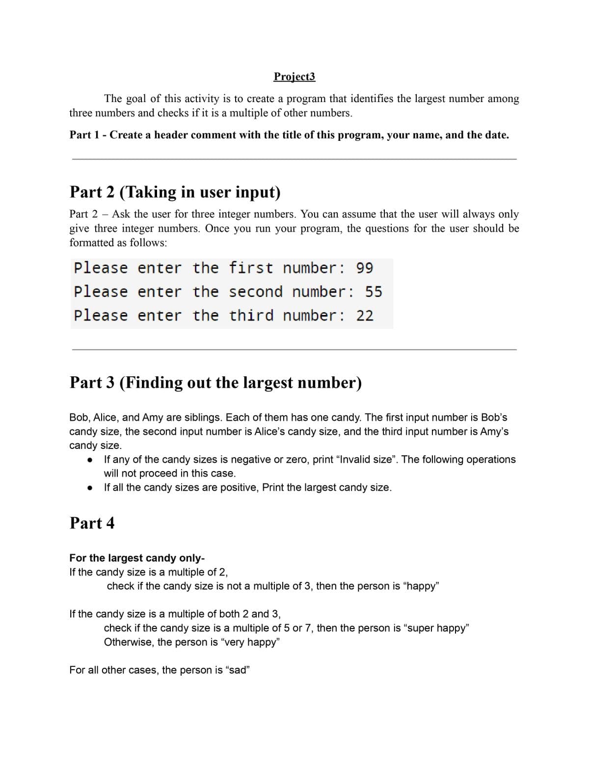 Project3
The goal of this activity is to create a program that identifies the largest number among
three numbers and checks if it is a multiple of other numbers.
Part 1 - Create a header comment with the title of this program, your name, and the date.
Part 2 (Taking in user input)
Part 2 - Ask the user for three integer numbers. You can assume that the user will always only
give three integer numbers. Once you run your program, the questions for the user should be
formatted as follows:
Please enter the first number: 99
Please enter the second number: 55
Please enter the third number: 22
Part 3 (Finding out the largest number)
Bob, Alice, and Amy are siblings. Each of them has one candy. The first input number is Bob's
candy size, the second input number is Alice's candy size, and the third input number is Amy's
candy size.
If any of the candy sizes is negative or zero, print "Invalid size". The following operations
will not proceed in this case.
If all the candy sizes are positive, Print the largest candy size.
Part 4
For the largest candy only-
If the candy size is a multiple of 2,
check if the candy size is not a multiple of 3, then the person is "happy"
If the candy size is a multiple of both 2 and 3,
check if the candy size is a multiple of 5 or 7, then the person is "super happy"
Otherwise, the person is "very happy"
For all other cases, the person is "sad"