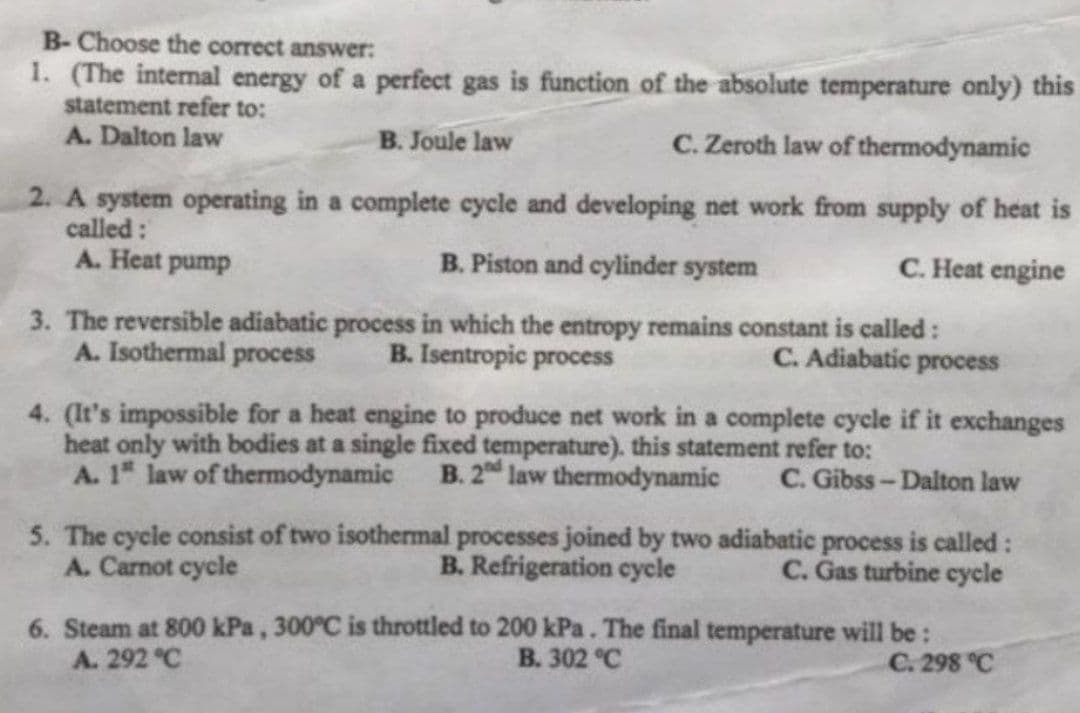 B- Choose the correct answer:
1. (The internal energy of a perfect gas is function of the absolute temperature only) this
statement refer to:
A. Dalton law
B. Joule law
C. Zeroth law of thermodynamic
2. A system operating in a complete cycle and developing net work from supply of heat is
called:
A. Heat pump
B. Piston and cylinder system
C. Heat engine
3. The reversible adiabatic process in which the entropy remains constant is called :
A. Isothermal process B. Isentropic process
C. Adiabatic process
4. (It's impossible for a heat engine to produce net work in a complete cycle if it exchanges
heat only with bodies at a single fixed temperature). this statement refer to:
A. 1" law of thermodynamic B. 2nd law thermodynamic
C. Gibss-Dalton law
5. The cycle consist of two isothermal processes joined by two adiabatic process is called:
A. Carnot cycle
B. Refrigeration cycle
C. Gas turbine cycle
6. Steam at 800 kPa, 300°C is throttled to 200 kPa. The final temperature will be:
A. 292 °C
B. 302 °C
C. 298 °C