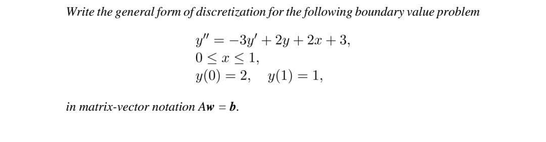 Write the general form of discretization for the following boundary value problem
y" = − 3y + 2y + 2x +3,
0 ≤ x ≤ 1,
y(0) = 2,
y(1) = 1,
in matrix-vector notation Aw = b.