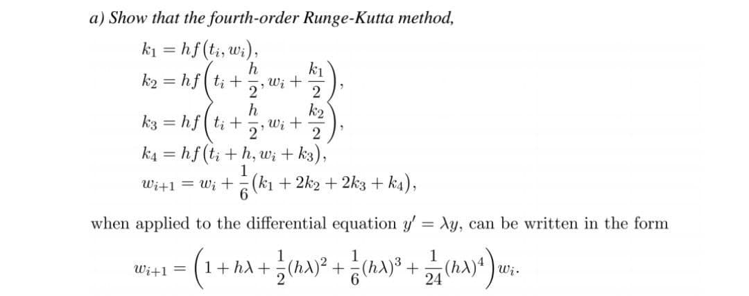 a) Show that the fourth-order Runge-Kutta method,
k₁ = hf (ti, wi),
h
k₁
k₂= hfti+
Wi +
2
2
h
k3 = hfti + Wi +
2¹
2
k4 = hf (ti + h, wi + k3),
1
W₁+1 =W₁ +
(k₁ + 2k2 + 2k3+k4),
when applied to the differential equation y' = Ay, can be written in the form
1
Wi+1 =
= (1 + hλ + 1 (hx)² + = (ha)³ + 2/7 (hX)^) wi-
Wi.
24