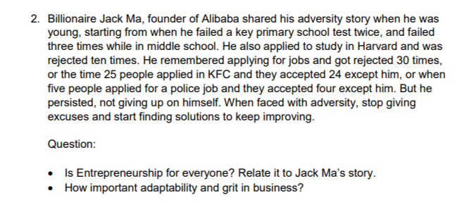 2. Billionaire Jack Ma, founder of Alibaba shared his adversity story when he was
young, starting from when he failed a key primary school test twice, and failed
three times while in middle school. He also applied to study in Harvard and was
rejected ten times. He remembered applying for jobs and got rejected 30 times,
or the time 25 people applied in KFC and they accepted 24 except him, or when
five people applied for a police job and they accepted four except him. But he
persisted, not giving up on himself. When faced with adversity, stop giving
excuses and start finding solutions to keep improving.
Question:
• Is Entrepreneurship for everyone? Relate it to Jack Ma's story.
• How important adaptability and grit in business?
