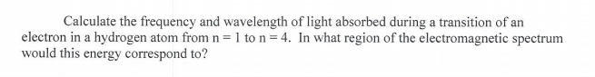 Calculate the frequency and wavelength of light absorbed during a transition of an
electron in a hydrogen atom from n = 1 to n = 4. In what region of the electromagnetic spectrum
would this energy correspond to?
