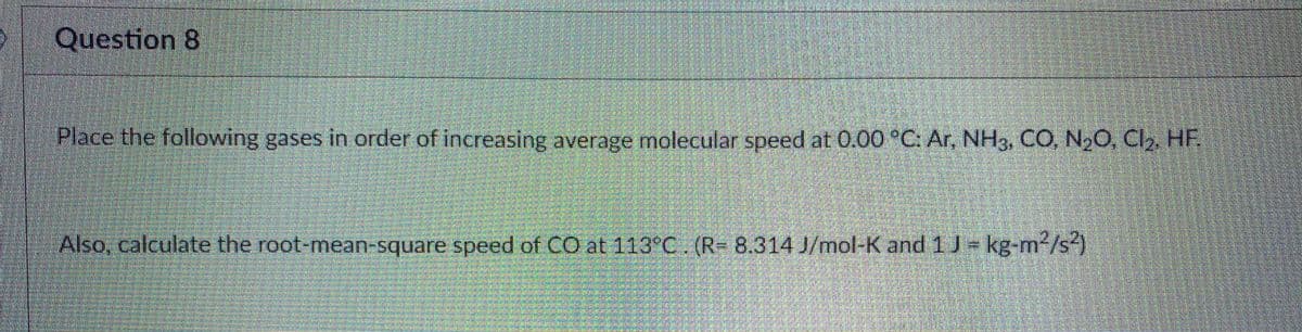 Question 8
Place the followwing gases in order of increasing average molecular speed at 0.00 °C: Ar, NH3, CO, N,O C, HF
Also, calculate the root-mean-square speed of CO at 113°C. (R- 8.314 J/mol-K and 1 J= kg-m/s)
