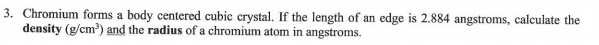 3. Chromium forms a body centered cubic crystal. If the length of an edge is 2.884 angstroms, calculate the
density (g/cm) and the radius of a chromium atom in angstroms.
