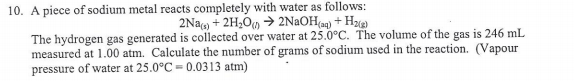 10. A piece of sodium metal reacts completely with water as follows:
2Na) + 2H2OM > 2NªOH(aq) + H2)
The hydrogen gas generated is collected over water at 25.0°C. The volume of the gas is 246 mL
measured at 1.00 atm. Calculate the number of grams of sodium used in the reaction. (Vapour
pressure of water at 25.0°C = 0.0313 atm)
