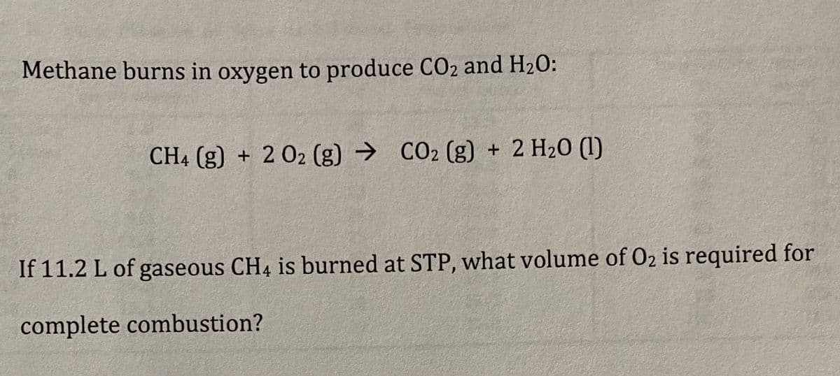 Methane burns in oxygen to produce CO2 and H2O:
CH4 (g) + 2 02 (g) → CO2 (g) + 2 H20 (1)
If 11.2 L of gaseous CH4 is burned at STP, what volume of O2 is required for
complete combustion?
