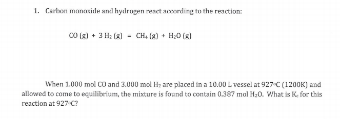 1. Carbon monoxide and hydrogen react according to the reaction:
CO (g) + 3 H2 (g)
CH4 (g) + H20 (g)
%3D
When 1.000 mol Co and 3.000 mol Hz are placed in a 10.00 L vessel at 927°C (1200K) and
allowed to come to equilibrium, the mixture is found to contain 0.387 mol H20. What is K, for this
reaction at 927 C?
