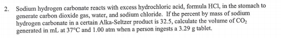 2. Sodium hydrogen carbonate reacts with excess hydrochloric acid, formula HCI, in the stomach to
generate carbon dioxide gas, water, and sodium chloride. If the percent by mass of sodium
hydrogen carbonate in a certain Alka-Seltzer product is 32.5, calculate the volume of CO,
generated in mL at 37°C and 1.00 atm when a person ingests a 3.29 g tablet.,
