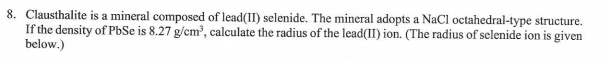 8. Clausthalite is a mineral composed of lead(II) selenide. The mineral adopts a NaCl octahedral-type structure.
If the density of PbSe is 8.27 g/cm³, calculate the radius of the lead(II) ion. (The radius of selenide ion is given
below.)
