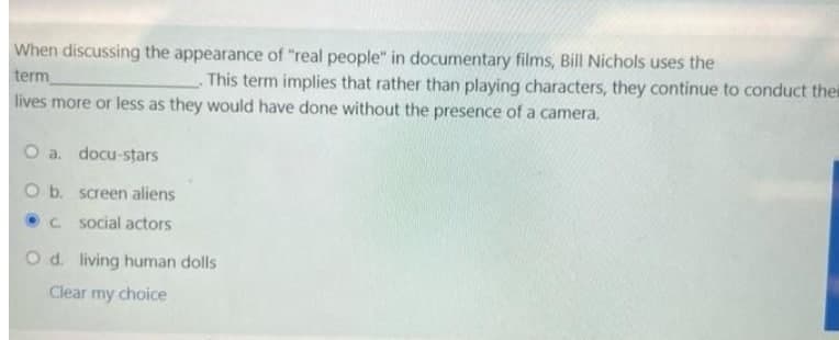 When discussing the appearance of "real people" in documentary films, Bill Nichols uses the
term
lives more or less as they would have done without the presence of a camera.
This term implies that rather than playing characters, they continue to conduct thei
O a. docu-stars
O b. screen aliens
C. social actors
O d. living human dolls
Clear my choice
