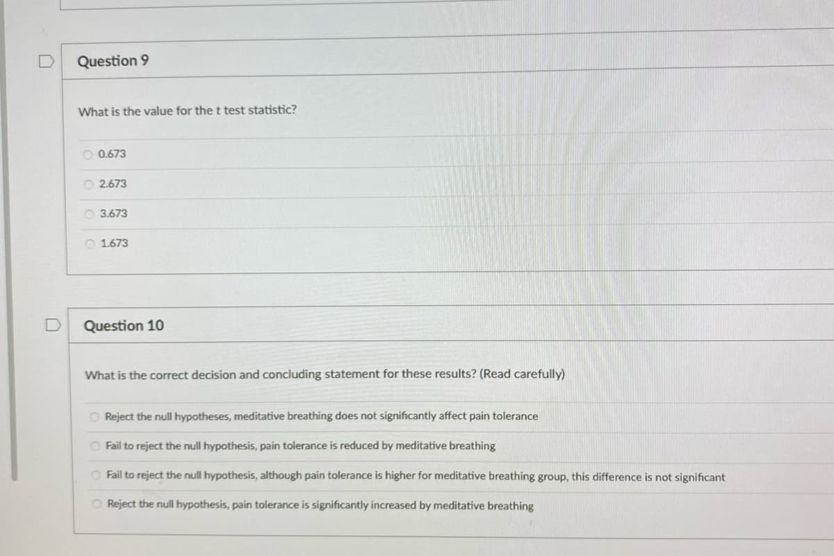 Question 9
What is the value for the t test statistic?
O 0.673
O 2.673
O 3.673
O 1.673
D
Question 10
What is the correct decision and concluding statement for these results? (Read carefully)
O Reject the null hypotheses, meditative breathing does not significantly affect pain tolerance
O Fail to reject the null hypothesis, pain tolerance is reduced by meditative breathing
O Fail to reject the null hypothesis, although pain tolerance is higher for meditative breathing group, this difference is not significant
O Reject the null hypothesis, pain tolerance is significantly increased by meditative breathing
