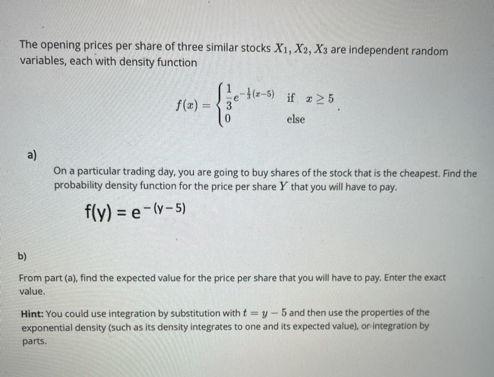 The opening prices per share of three similar stocks X1, X2, X3 are independent random
variables, each with density function
(-5)
if a2 5
f(x) = { 3
else
a)
On a particular trading day, you are going to buy shares of the stock that is the cheapest. Find the
probability density function for the price per share Y that you will have to pay.
f(y) = e-(y-5)
b)
From part (a), find the expected value for the price per share that you will have to pay. Enter the exact
value.
Hint: You could use integration by substitution with t = y - 5 and then use the properties of the
exponential density (such as its density integrates to one and its expected value), or integration by
parts.
