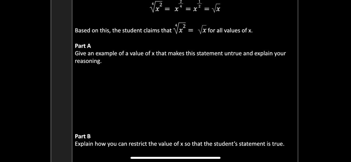 4 2
x = x
Vx
= x
%=
Based on this, the student claims that Vx = Vx for all values of x.
Part A
Give an example of a value of x that makes this statement untrue and explain your
reasoning.
Part B
Explain how you can restrict the value of x so that the student's statement is true.
