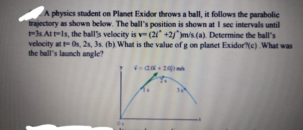 A physics student on Planet Exidor throws a ball, it follows the parabolic
trajectory as shown below. The ball's position is shown at 1 sec intervals until
t=3s.At t=ls, the ball's velocity is v= (2i^ +2j^)m/s.(a). Determine the ball's
velocity at t= Os, 2s, 3s. (b). What is the value of g on planet Exidor?(c) .What was
the ball's launch angle?
(2.06+205) mis
0s
