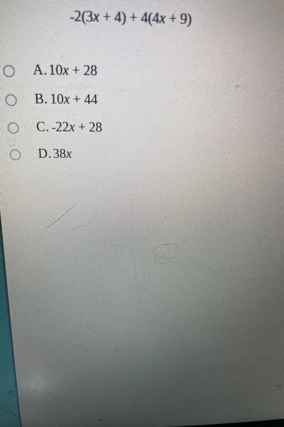 -2(3x + 4) + 4(4x + 9)
O
A. 10x + 28
O B. 10x + 44
O C.-22x + 28
D.38x
