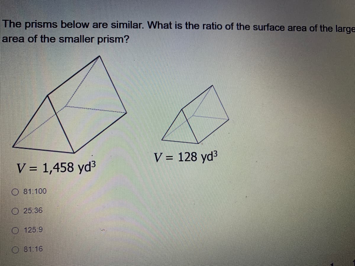 The prisms below are similar. What is the ratio of the surface area of the large
area of the smaller prism?
V = 128 yd3
%3D
V = 1,458 yd3
O 81:100
O 25:36
O 125:9
O 81:16
