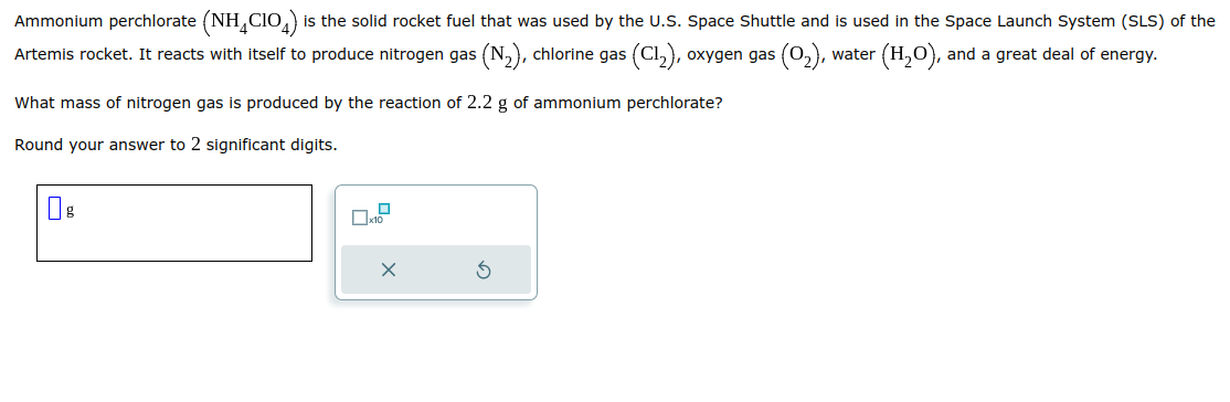 Ammonium perchlorate (NH₂CIO) is the solid rocket fuel that was used by the U.S. Space Shuttle and is used in the Space Launch System (SLS) of the
Artemis rocket. It reacts with itself to produce nitrogen gas (N₂), chlorine gas (C1₂), oxygen gas (0₂), water (H₂O), and a great deal of energy.
What mass of nitrogen gas is produced by the reaction of 2.2 g of ammonium perchlorate?
Round your answer to 2 significant digits.
По
x10
X