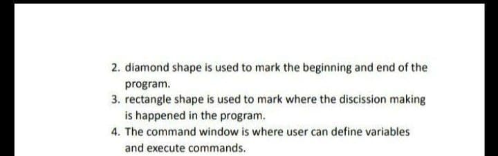 2. diamond shape is used to mark the beginning and end of the
program.
3. rectangle shape is used to mark where the discission making
is happened in the program.
4. The command window is where user can define variables
and execute commands.
