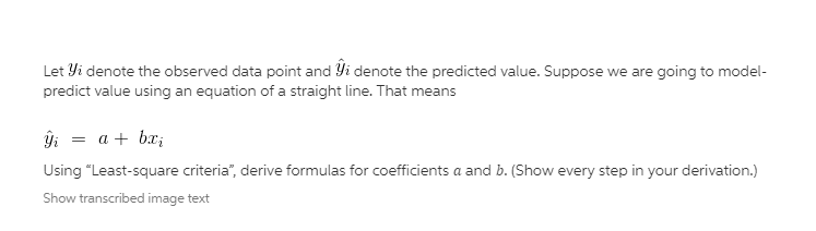 Let Yi denote the observed data point and Yi denote the predicted value. Suppose we are going to model-
predict value using an equation of a straight line. That means
ĝi = a + bx;
Using "Least-square criteria", derive formulas for coefficients a and b. (Show every step in your derivation.)
Show transcribed image text
