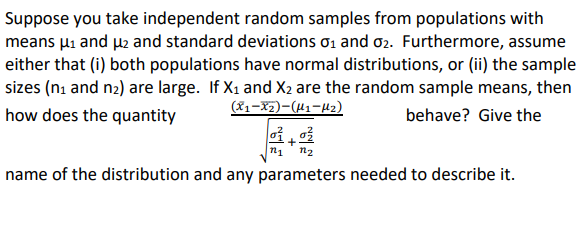 Suppose you take independent random samples from populations with
means µi and µ2 and standard deviations ơ1 and o2. Furthermore, assume
either that (i) both populations have normal distributions, or (ii) the sample
sizes (ni and n2) are large. If X1 and X2 are the random sample means, then
(81-X2)-(41-42)
how does the quantity
behave? Give the
n1
n2
name of the distribution and any parameters needed to describe it.
