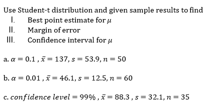 Use Student-t distribution and given sample results to find
I.
Best point estimate for u
II.
Margin of error
I.
Confidence interval for u
a. a = 0.1, x= 137, s = 53.9, n = 50
b. a = 0.01, x= 46.1, s = 12.5, n = 60
c. confidence level = 99% , x = 88.3 , s = 32.1, n= 35
