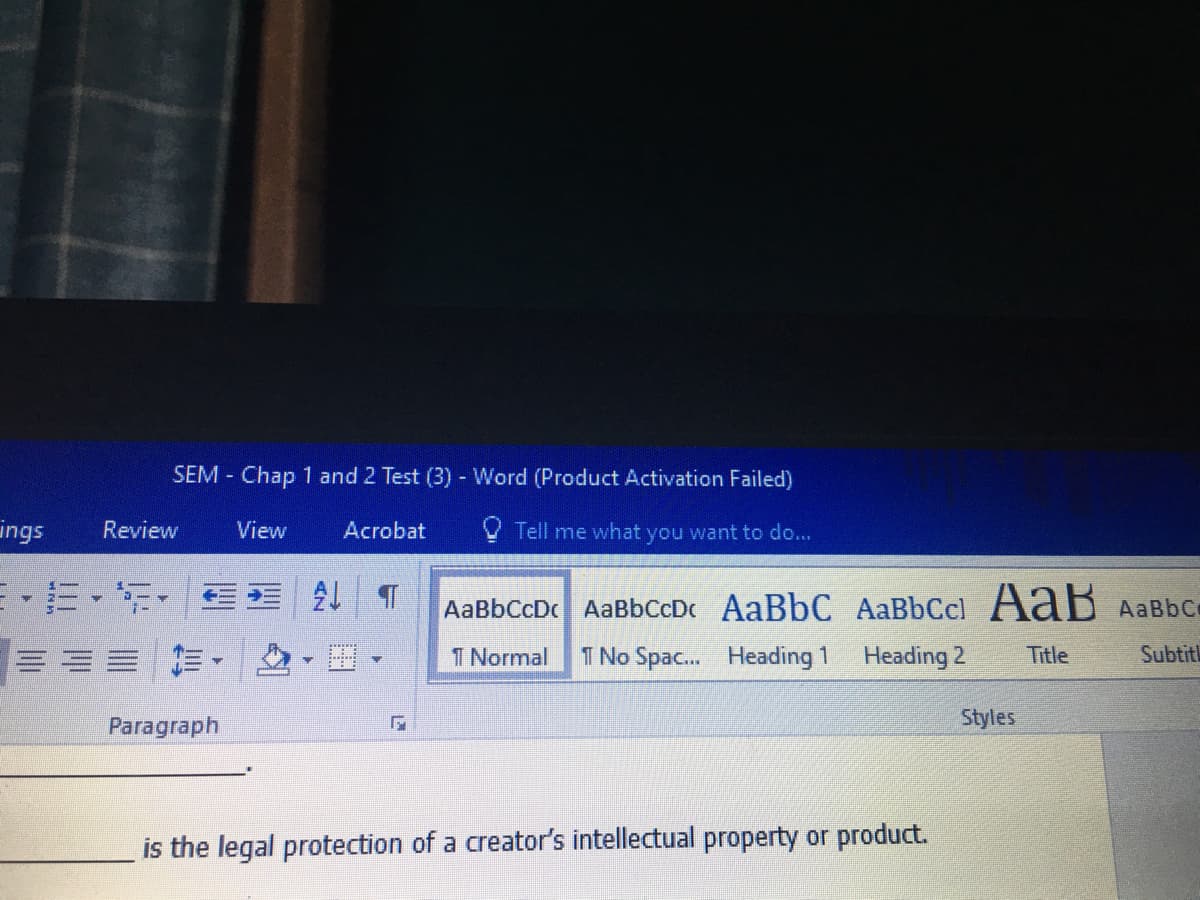 SEM Chap 1 and 2 Test (3) - Word (Product Activation Failed)
ings
Review
View
Acrobat
Tell me what you want to do...
AaBbCcDc AaBbCcDc AaBbC AaBbCcl AaB AaBbc
1 Normal
T No Spac. Heading 1
Heading 2
Title
Subtitl
Paragraph
Styles
is the legal protection of a creator's intellectual property or product.
