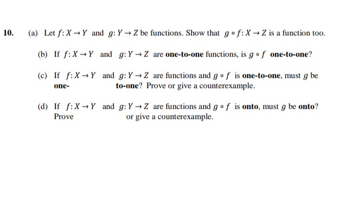 10.
(a) Let f: XY and g: Y→ Z be functions. Show that go f: X→ Z is a function too.
(b) If f: XY and g: Y→ Z are one-to-one functions, is g of one-to-one?
(c) If f: XY and g: Y→ Z are functions and g of is one-to-one, must g be
to-one? Prove or give a counterexample.
one-
(d) If f: XY and g: Y→ Z are functions and g of is onto, must g be onto?
Prove
or give a counterexample.