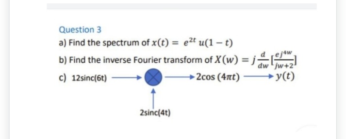 Question 3
a) Find the spectrum of x(t) = e²t u(1-t)
b) Find the inverse Fourier transform of X (w) = j
c) 12sinc(6t)
2cos (4nt)
2sinc(4t)
ejaw
dw jw+2
y(t)