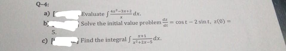 Q-4:
17.6
a) [
b
c) [¹
Evaluate 4x2-3x+2 dx.
f
x
dz
Solve the initial value problem = cost-2 sint, z(0) =
Find the integral f
x+1
x²+2x-5
dx.