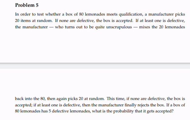 Problem 5
In order to test whether a box of 80 lemonades meets qualification, a manufacturer picks
20 items at random. If none are defective, the box is accepted. If at least one is defective,
the manufacturer - who turns out to be quite unscrupulous - mixes the 20 lemonades
back into the 80, then again picks 20 at random. This time, if none are defective, the box is
accepted; if at least one is defective, then the manufacturer finally rejects the box. If a box of
80 lemonades has 5 defective lemonades, what is the probability that it gets accepted?