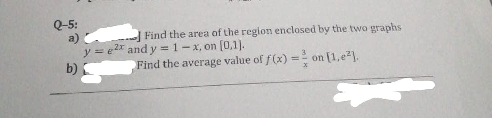 Q-5:
a)
Find the area of the region enclosed by the two graphs
y = e2x and y = 1-x, on [0,1].
b)
Find the average value of f(x) = ²/
on [1,e²].