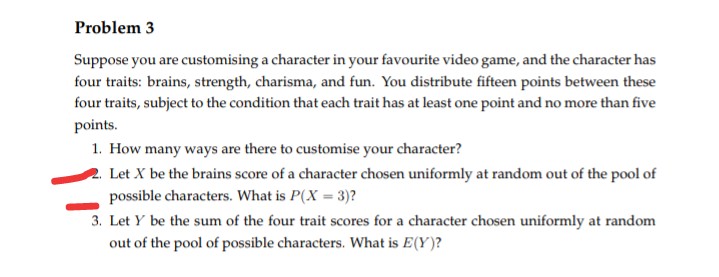 Problem 3
Suppose you are customising a character in your favourite video game, and the character has
four traits: brains, strength, charisma, and fun. You distribute fifteen points between these
four traits, subject to the condition that each trait has at least one point and no more than five
points.
1. How many ways are there to customise your character?
2. Let X be the brains score of a character chosen uniformly at random out of the pool of
possible characters. What is P(X = 3)?
3. Let y be the sum of the four trait scores for a character chosen uniformly at random
out of the pool of possible characters. What is E(Y)?