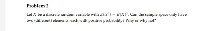 Problem 2
Let X be a discrete random variable with E(X²) = E(X)². Can the sample space only have
two (different) elements, each with positive probability? Why or why not?