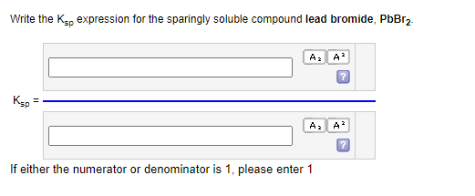 Write the Ksp expression for the sparingly soluble compound lead bromide, PbBr₂.
Ksp
=
A₂ A³
A₂
If either the numerator or denominator is 1, please enter 1