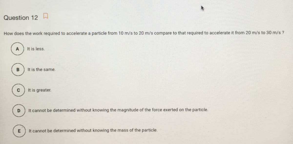 Question 12
How does the work required to accelerate a particle from 10 m/s to 20 m/s compare to that required to accelerate it from 20 m/s to 30 m/s ?
A
It is less.
B
It is the same.
It is greater.
D
It cannot be determined without knowing the magnitude of the force exerted on the particle.
It cannot be determined without knowing the mass of the particle.
E
