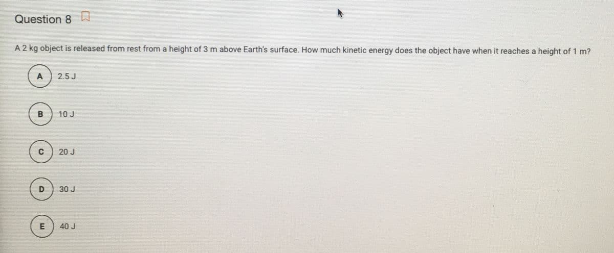 Question 8
A 2 kg object is released from rest from a height of 3 m above Earth's surface. How much kinetic energy does the object have when it reaches a height of 1 m?
A
25J
B
10 J
20 J
D
30 J
E
40 J
