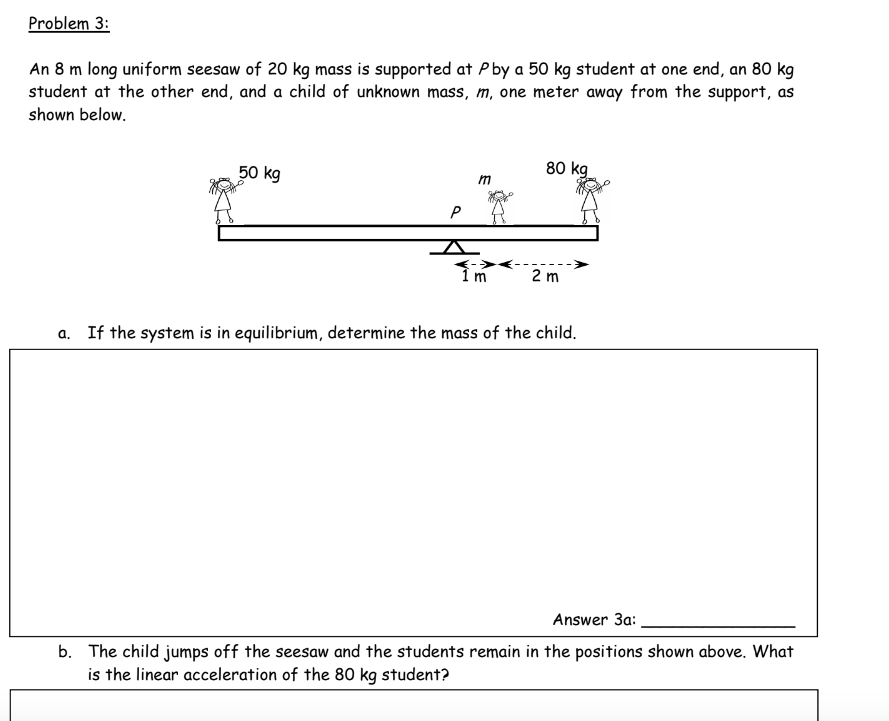 Problem 3:
An 8 m long uniform seesaw of 20 kg mass is supported at P by a 50 kg student at one end, an 80 kg
student at the other end, and a child of unknown mass, m, one meter away from the support, as
shown below.
80 kg
50 kg
P
<->
1 m
2 m
a. If the system is in equilibrium, determine the mass of the child.
Answer 3a:
b. The child jumps off the seesaw and the students remain in the positions shown above. What
is the linear acceleration of the 80 kg student?
