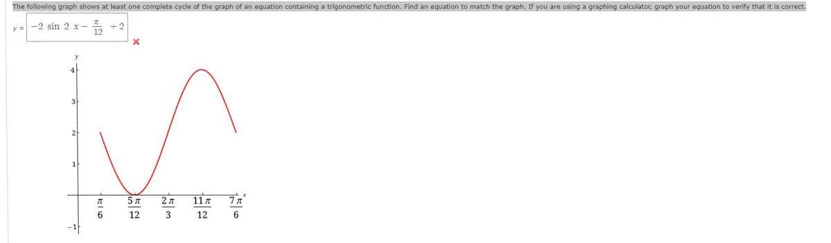 The following graph shows at least one complete cycle of the graph of an equation containing a trigonometric function. Find an equation to match the graph. If you are using a graphing calculator, graph your equation to verify that it is correct.
y = -2 sin 2 x-
+2
4
3
2
5 A
2 7
11 A
12
3
12
6.
