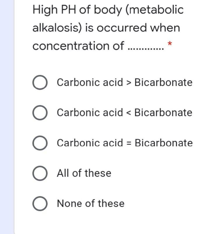 High PH of body (metabolic
alkalosis) is occurred when
concentration of . .
Carbonic acid > Bicarbonate
Carbonic acid < Bicarbonate
Carbonic acid = Bicarbonate
All of these
None of these
