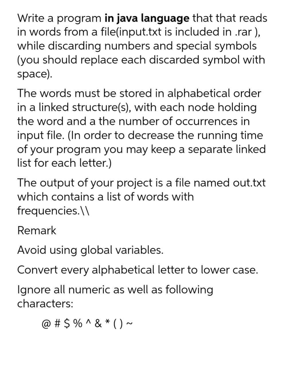 Write a program in java language that that reads
in words from a file(input.txt is included in .rar ),
while discarding numbers and special symbols
(you should replace each discarded symbol with
space).
The words must be stored in alphabetical order
in a linked structure(s), with each node holding
the word and a the number of occurrences in
input file. (In order to decrease the running time
of your program you may keep a separate linked
list for each letter.)
The output of your project is a file named out.txt
which contains a list of words with
frequencies. \\
Remark
Avoid using global variables.
Convert every alphabetical letter to lower case.
Ignore all numeric as well as following
characters:
@ # $ % ^ & * () ~
