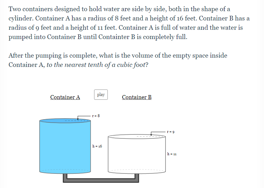 Two containers designed to hold water are side by side, both in the shape of a
cylinder. Container A has a radius of 8 feet and a height of 16 feet. Container B has a
radius of 9 feet and a height of 11 feet. Container A is full of water and the water is
pumped into Container B until Containter B is completely full.
After the pumping is complete, what is the volume of the empty space inside
Container A, to the nearest tenth of a cubic foot?
play
Container A
Container B
r = 9
h= 16
h = 11
