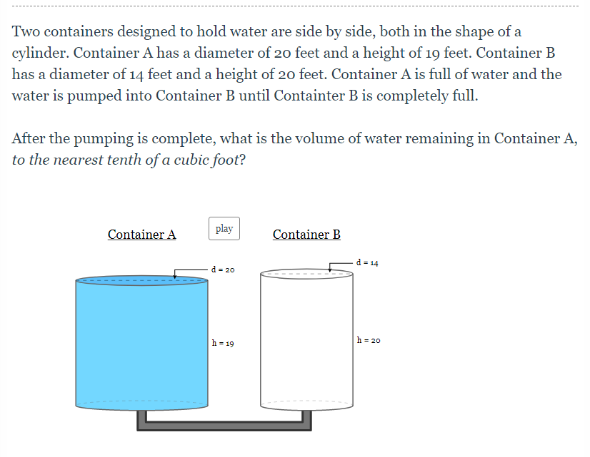 Two containers designed to hold water are side by side, both in the shape of a
cylinder. Container A has a diameter of 20 feet and a height of 19 feet. Container B
has a diameter of 14 feet and a height of 20 feet. Container A is full of water and the
water is pumped into Container B until Containter B is completely full.
After the pumping is complete, what is the volume of water remaining in Container A,
to the nearest tenth of a cubic foot?
Container A
play
Container B
d = 14
d = 20
h = 20
h = 19

