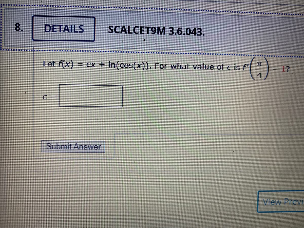 8.
DETAILS
SCALCET9M 3.6.043.
()
Let f(x) = cx + In(cos(x)). For what value of c is f'
1?.
Submit Answer
View Previ
