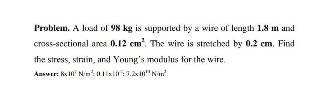 Problem. A load of 98 kg is supported by a wire of length 1.8 m and
cross-sectional area 0.12 cm². The wire is stretched by 0.2 cm. Find
the stress, strain, and Young's modulus for the wire.
Answer: 8x10' N/m2; 0.11x102; 7.2x101º N/m?.

