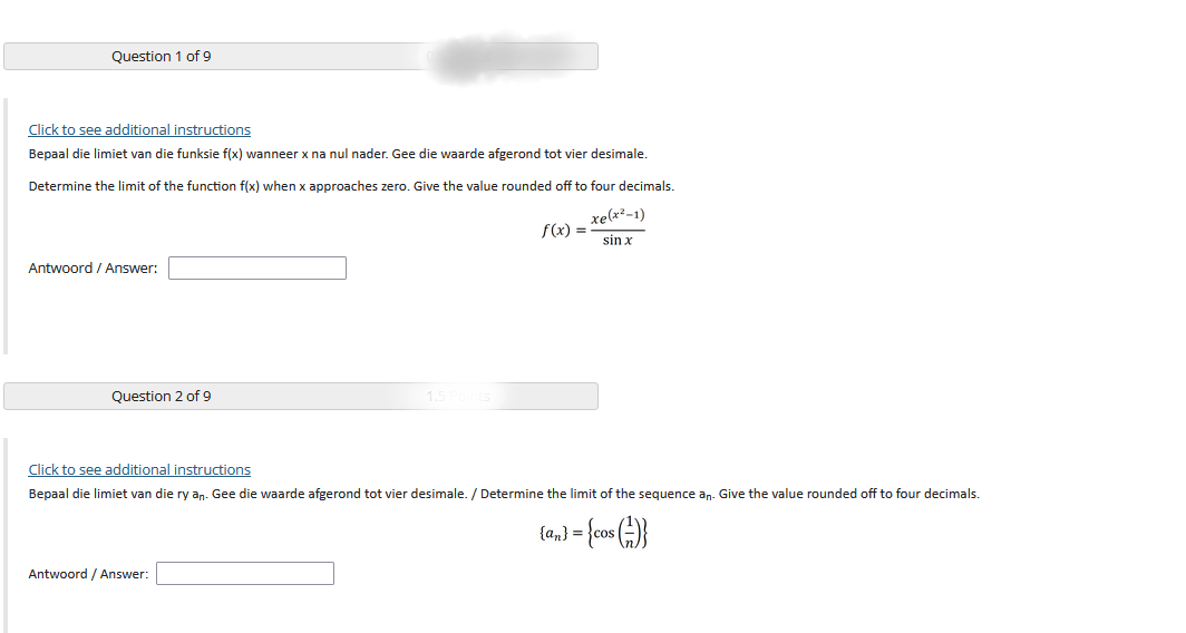 Question 1 of 9
Click to see additional instructions
Bepaal die limiet van die funksie f(x) wanneer x na nul nader. Gee die waarde afgerond tot vier desimale.
Determine the limit of the function f(x) when x approaches zero. Give the value rounded off to four decimals.
xe(x²-1)
f(x) =
sin x
Antwoord / Answer:
Question 2 of 9
Click to see additional instructions
Bepaal die limiet van die ry an. Gee die waarde afgerond tot vier desimale. / Determine the limit of the sequence an. Give the value rounded off to four decimals.
{a,} = {cos ()}
Antwoord / Answer:
