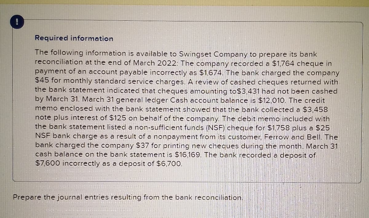 Required information
The following information is available to Swingset Company to prepare its bank
reconciliation at the end of March 2022: The company recorded a $1,764 cheque in
payment of an account payable incorrectly as $1,674. The bank charged the company
$45 for monthly standard service charges. A review of cashed cheques returned with
the bank statement indicated that cheques amounting to$3,431 had not been cashed
by March 31. March 31 general ledger Cash account balance is $12,010. The credit
memo enclosed with the bank statement showed that the bank collected a $3,458
note plus interest of $125 on behalf of the company. The debit memo included with
the bank statement listed a non-sufficient funds (NSF) cheque for $1,758 plus a $25
NSF bank charge as a result of a nonpayment from its customer, Ferrow and Bell. The
bank charged the company $37 for printing new cheques during the month. March 31
cash balance on the bank statement is $16,169. The bank recorded a deposit of
$7,600 incorrectly as a deposit of $6,700.
Prepare the journal entries resulting from the bank reconciliation.
