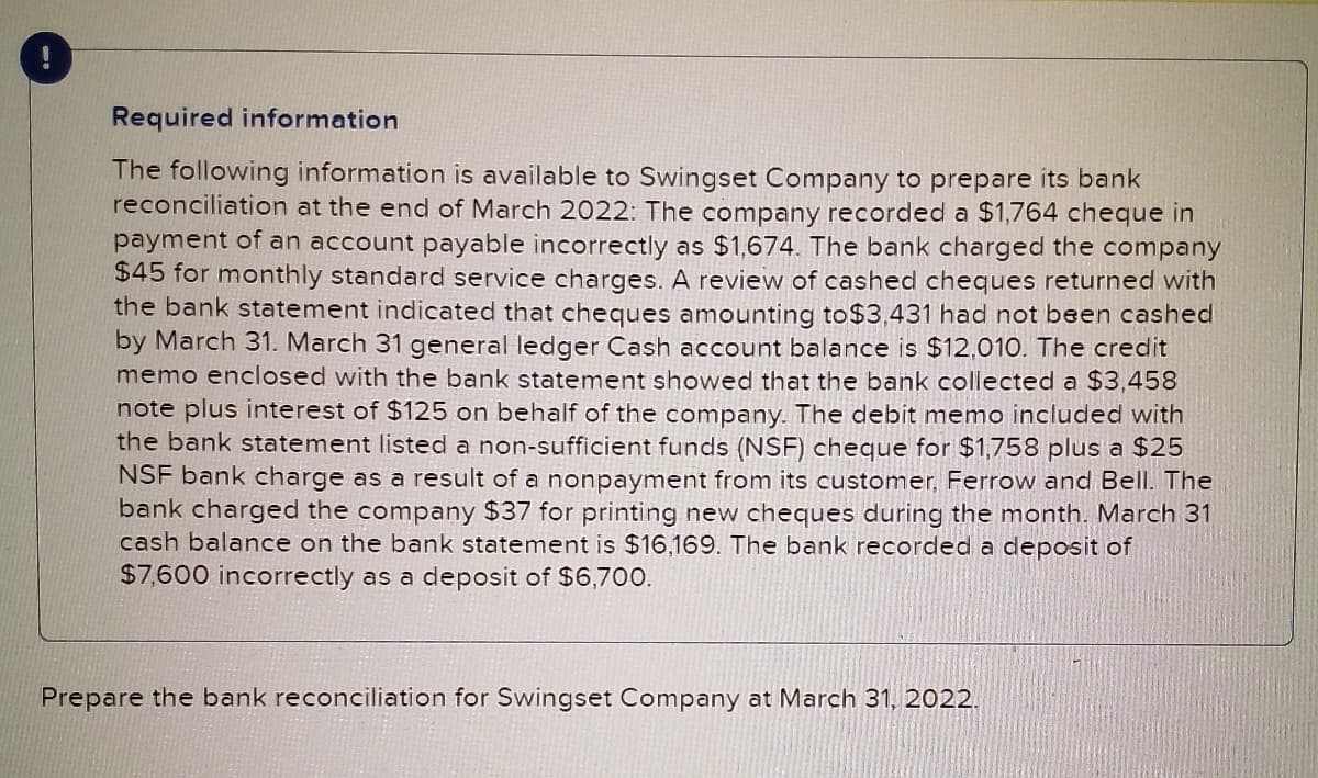 Required information
The following information is available to Swingset Company to prepare its bank
reconciliation at the end of March 2022: The company recorded a $1,764 cheque in
payment of an account payable incorrectly as $1,674. The bank charged the company
$45 for monthly standard service charges. A review of cashed cheques returned with
the bank statement indicated that cheques amounting to$3,431 had not been cashed
by March 31. March 31 general ledger Cash account balance is $12,010. The credit
memo enclosed with the bank statement showed that the bank collected a $3,458
note plus interest of $125 on behalf of the company. The debit memo included with
the bank statement listed a non-sufficient funds (NSF) cheque for $1,758 plus a $25
NSF bank charge as a result of a nonpayment from its customer, Ferrow and Bell. The
bank charged the company $37 for printing new cheques during the month. March 31
cash balance on the bank statement is $16,169. The bank recorded a deposit of
$7,600 incorrectly as a deposit of $6,700.
Prepare the bank reconciliation for Swingset Company at March 31, 2022.
